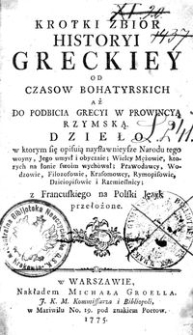 Krotki Zbior Historyi Greckiey Od Czasow Bohatyrskich Aż Do Podbicia Grecyi w Prowincyą Rzymską. Dzieło w ktorym się opisują najsławnieysze Narodu tego wojny, Jego umysł i obyczaie ; Prawodawcy, Wodzowie, Filozofowie, Krasomowcy, Rymopisowie, Dzieiopisowie i Rzemieślnicy, z francuskiego na Polski Język przełożone.