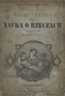 Świat i dzieci czyli Nauka o rzeczach wyłożona na podstawie nauki poglądowéj, obejmująca w trzech oddzielnych częściach: I. Najbliższy światek dziecka, II. Świat zwierzęcy i roślinny, III. Naukę o krajach i ludach, IV. Naukę o zjawiskach przyrody i wynalazkach. Cz. 1, Najbliższy światek dziecka dla dzieci od lat 5 do 7 / wyłożył August Jeske