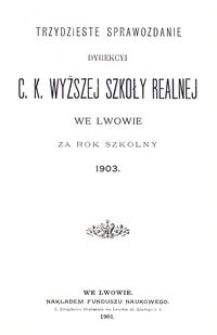 Trzydzieste Sprawozdanie Dyrekcyi C. K. Wyższej Szkoły Realnej we Lwowie za rok szkolny 1903