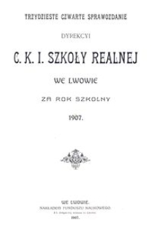 Trzydzieste Czwarte Sprawozdanie Dyrekcyi C. K. I. Szkoły Realnej we Lwowie za rok szkolny 1907