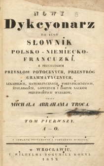 Nowy dykcyonarz to iest Słownik polsko-niemiecko-francuzki, z przydatkiem przysłów potocznych, przestrog grammatycznych, lekarskich, matematycznych, fortyfikacyjnych, żeglarskich, łowczych i inszym naukom przyzwoitych wyrazow przez Miachała Abrahama Troca. T. 1 (A-O)