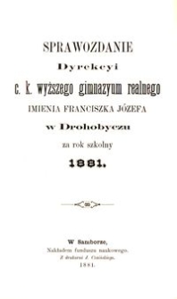 Sprawozdanie Dyrekcyi c. k. wyższego gimnazyum realnego imienia Franciszka Józefa w Drohobyczu za rok szkolny 1881