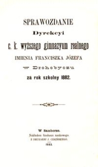 Sprawozdanie Dyrekcyi c. k. wyższego gimnazyum realnego imienia Franciszka Józefa w Drohobyczu za rok szkolny 1882